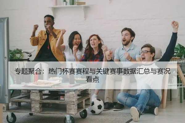 专题聚合：热门杯赛赛程与关键赛事数据汇总与赛况看点